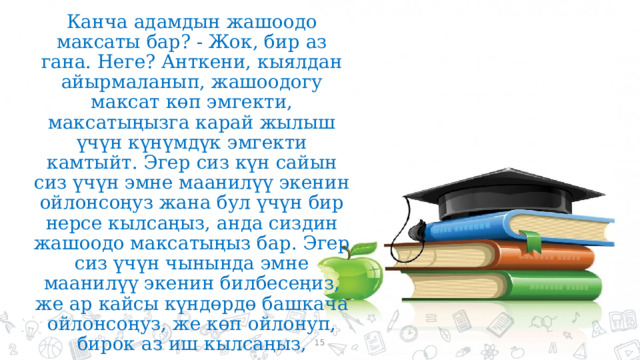 Канча адамдын жашоодо максаты бар? - Жок, бир аз гана. Неге? Анткени, кыялдан айырмаланып, жашоодогу максат көп эмгекти, максатыңызга карай жылыш үчүн күнүмдүк эмгекти камтыйт. Эгер сиз күн сайын сиз үчүн эмне маанилүү экенин ойлонсоңуз жана бул үчүн бир нерсе кылсаңыз, анда сиздин жашоодо максатыңыз бар. Эгер сиз үчүн чынында эмне маанилүү экенин билбесеңиз, же ар кайсы күндөрдө башкача ойлонсоңуз, же көп ойлонуп, бирок аз иш кылсаңыз, жашоодо азырынча максатыңыз жок.  