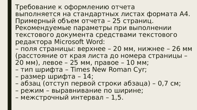 Требование к оформлению отчета  выполняется на стандартных листах формата А4. Примерный объем отчета – 25 страниц.  Рекомендуемые параметры при выполнении текстового документа средствами текстового редактора Microsoft Word:  – поля страницы: верхнее – 20 мм, нижнее – 26 мм (расстояние от края листа до номера страницы – 20 мм), левое – 25 мм, правое – 10 мм;  – тип шрифта – Times New Roman Cyr;  – размер шрифта – 14;  – абзац (отступ первой строки абзаца) – 0,7 см;  – режим – выравнивание по ширине;  – межстрочный интервал – 1,5.   