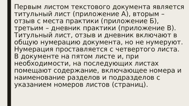 Первым листом текстового документа является титульный лист (приложение А), вторым – отзыв с места практики (приложение Б), третьим – дневник практики (приложение В).  Титульный лист, отзыв и дневник включают в общую нумерацию документа, но не нумеруют. Нумерация проставляется с четвертого листа.  В документе на пятом листе и, при необходимости, на последующих листах помещают содержание, включающее номера и наименование разделов и подразделов с указанием номеров листов (страниц).   