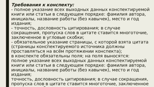 Требования к конспекту:  - полное указание всех выходных данных конспектируемой книги или статьи в следующем порядке: фамилия автора, инициалы, название работы (без кавычек), место и год издания;  - точность, дословность цитирования; в случае сокращения, пропуска слов в цитате ставится многоточие, заключенное в угловые скобки;  - обязательное указание страницы, с которой взята цитата (страницы конспектируемого источника должны проставляться на всём протяжении конспекта);  в конспекте обязательны поля; на поля выносятся:  полное указание всех выходных данных конспектируемой книги или статьи в следующем порядке: фамилия автора, инициалы, название работы (без кавычек), место и год издания;  точность, дословность цитирования; в случае сокращения, пропуска слов в цитате ставится многоточие, заключенное в угловые скобки;   