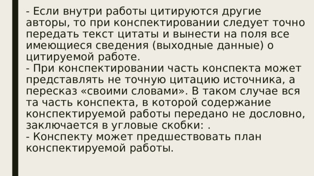 - Если внутри работы цитируются другие авторы, то при конспектировании следует точно передать текст цитаты и вынести на поля все имеющиеся сведения (выходные данные) о цитируемой работе.  - При конспектировании часть конспекта может представлять не точную цитацию источника, а пересказ «своими словами». В таком случае вся та часть конспекта, в которой содержание конспектируемой работы передано не дословно, заключается в угловые скобки: .  - Конспекту может предшествовать план конспектируемой работы.   