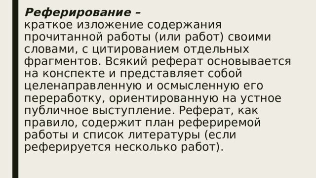 Реферирование –   краткое изложение содержания прочитанной работы (или работ) своими словами, с цитированием отдельных фрагментов. Всякий реферат основывается на конспекте и представляет собой целенаправленную и осмысленную его переработку, ориентированную на устное публичное выступление. Реферат, как правило, содержит план рефериремой работы и список литературы (если реферируется несколько работ).   