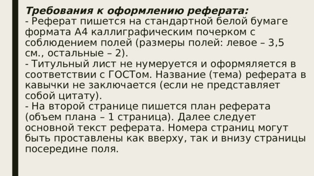 Требования к оформлению реферата:  - Реферат пишется на стандартной белой бумаге формата А4 каллиграфическим почерком с соблюдением полей (размеры полей: левое – 3,5 см., остальные – 2).    - Титульный лист не нумеруется и оформяляется в соответствии с ГОСТом. Название (тема) реферата в кавычки не заключается (если не представляет собой цитату).  - На второй странице пишется план реферата (объем плана – 1 страница). Далее следует основной текст реферата. Номера страниц могут быть проставлены как вверху, так и внизу страницы посередине поля.   