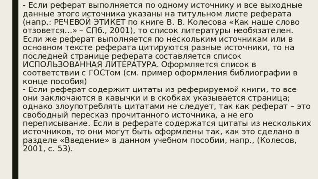 - Если реферат выполняется по одному источнику и все выходные данные этого источника указаны на титульном листе реферата (напр.: РЕЧЕВОЙ ЭТИКЕТ по книге В. В. Колесова «Как наше слово отзовется…» – СПб., 2001), то список литературы необязателен. Если же реферат выполняется по нескольким источникам или в основном тексте реферата цитируются разные источники, то на последней странице реферата составляется список ИСПОЛЬЗОВАННАЯ ЛИТЕРАТУРА. Оформляется список в соответствии с ГОСТом (см. пример оформления библиографии в конце пособия)  - Если реферат содержит цитаты из реферируемой книги, то все они заключаются в кавычки и в скобках указывается страница; однако злоупотреблять цитатами не следует, так как реферат – это свободный пересказ прочитанного источника, а не его переписывание. Если в реферате содержатся цитаты из нескольких источников, то они могут быть оформлены так, как это сделано в разделе «Введение» в данном учебном пособии, напр., (Колесов, 2001, с. 53).   