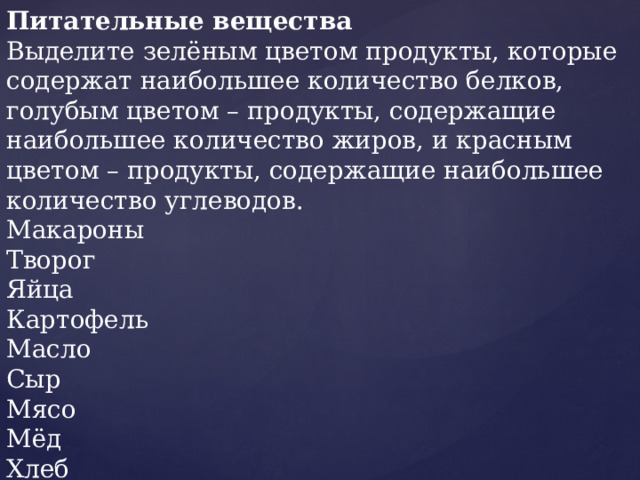 Питательные вещества Выделите зелёным цветом продукты, которые содержат наибольшее количество белков, голубым цветом – продукты, содержащие наибольшее количество жиров, и красным цветом – продукты, содержащие наибольшее количество углеводов. Макароны Творог Яйца Картофель Масло Сыр Мясо Мёд Хлеб Орехи 