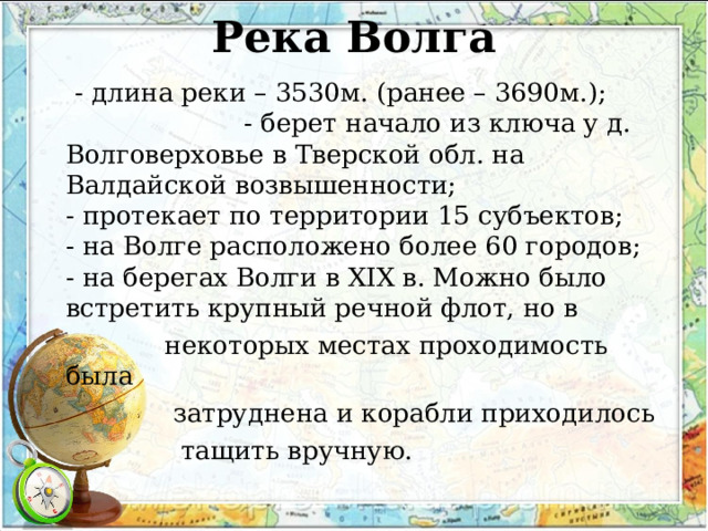 Река Волга    - длина реки – 3530м. (ранее – 3690м.); - берет начало из ключа у д. Волговерховье в Тверской обл. на Валдайской возвышенности;  - протекает по территории 15 субъектов;  - на Волге расположено более 60 городов;  - на берегах Волги в XIX в. Можно было встретить крупный речной флот, но в  некоторых местах проходимость была  затруднена и корабли приходилось  тащить вручную. 