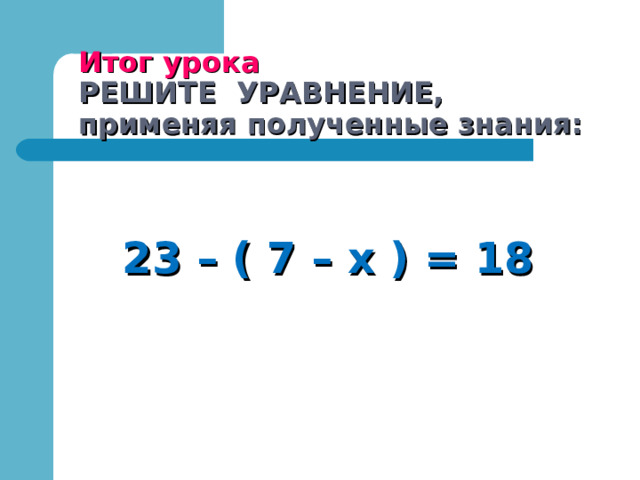 Итог урока  РЕШИТЕ УРАВНЕНИЕ,  применяя полученные знания:  23 – ( 7 – х ) = 18 