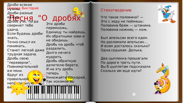 Дроби всякие нужны, Дроби разные важны. Дробь учи, тогда сверкнет тебе удача. Если будешь дроби знать, Точно смысл их понимать, Станет легкой даже трудная задача. Дробь свою “переверни”, Повнимательней взгляни. Вдруг из правильной неправильную видишь. Попова Виктория Стихотворение Песня 