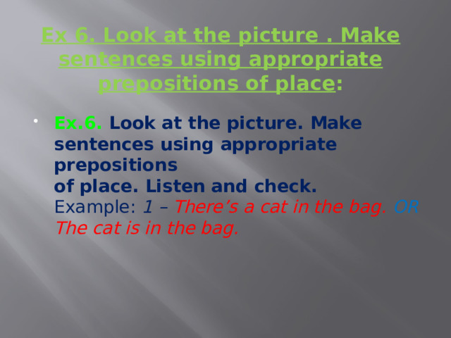   Ex 6. Look at the picture . Make sentences using appropriate prepositions of place :   Ex.6. Look at the picture. Make sentences using appropriate prepositions  of place. Listen and check.  Example: 1 – There’s a cat in the bag. OR The cat is in the bag.    