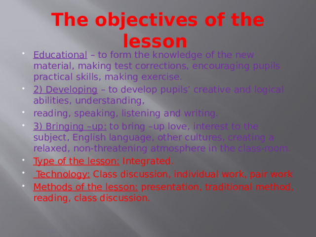 The objectives of the lesson Educational  – to form the knowledge of the new material, making test corrections, encouraging pupils practical skills, making exercise. 2) Developing  – to develop pupils’ creative and logical abilities, understanding, reading, speaking, listening and writing. 3) Bringing –up:  to bring –up love, interest to the subject, English language, other cultures, creating a relaxed, non-threatening atmosphere in the class-room. Type of the lesson:  Integrated.  Technology:  Class discussion, individual work, pair work Methods of the lesson:  presentation, traditional method, reading, class discussion. 