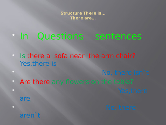  Structure There is…  There are…   In Questions sentences Is  there a sofa near the arm chair? Yes,there is  No, there isn`t Are there any flowers on the table?  Yes,there are  No, there aren`t 