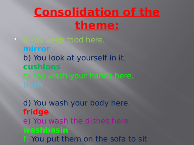 Consolidation of the theme: a)You keep food here. mirror  b) You look at yourself in it. cushions  c) You wash your hands here. bath   d) You wash your body here.  fridge  e) You wash the dishes here. washbasin  f ) You put them on the sofa to sit comfortably.    sink 