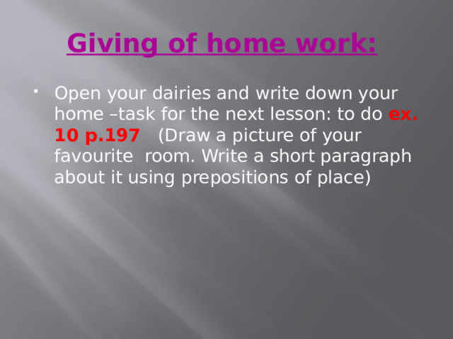 Giving of home work:   Open your dairies and write down your home –task for the next lesson: to do ex. 10 p.197  (Draw a picture of your favourite room. Write a short paragraph about it using prepositions of place) 
