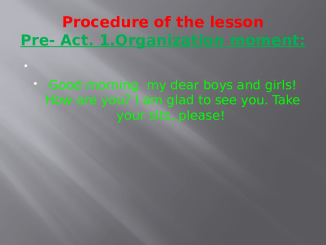 Procedure of the lesson  Pre- Act. 1.Organization moment:   Good morning my dear boys and girls! How are you? I am glad to see you. Take your sits, please! 
