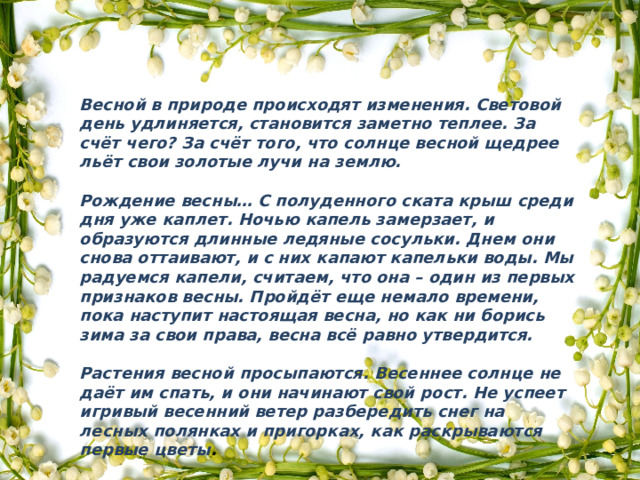 Весной в природе происходят изменения. Световой день удлиняется, становится заметно теплее. За счёт чего? За счёт того, что солнце весной щедрее льёт свои золотые лучи на землю.  Рождение весны… С полуденного ската крыш среди дня уже каплет. Ночью капель замерзает, и образуются длинные ледяные сосульки. Днем они снова оттаивают, и с них капают капельки воды. Мы радуемся капели, считаем, что она – один из первых признаков весны. Пройдёт еще немало времени, пока наступит настоящая весна, но как ни борись зима за свои права, весна всё равно утвердится.  Растения весной просыпаются. Весеннее солнце не даёт им спать, и они начинают свой рост. Не успеет игривый весенний ветер разбередить снег на лесных полянках и пригорках, как раскрываются первые цветы . 