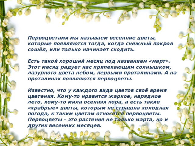 Первоцветами мы называем весенние цветы, которые появляются тогда, когда снежный покров сошёл, или только начинает сходить.  Есть такой хороший месяц под названием «март». Этот месяц радует нас припекающим солнышком, лазурного цвета небом, первыми проталинами. А на проталинах появляются первоцветы.  Известно, что у каждого вида цветов своё время цветения. Кому-то нравится жаркое, нарядное лето, кому-то мила осенняя пора, а есть такие «храбрые» цветы, которым не страшна холодная погода, к таким цветам относятся первоцветы. Первоцветы – это растения не только марта, но и других весенних месяцев. 