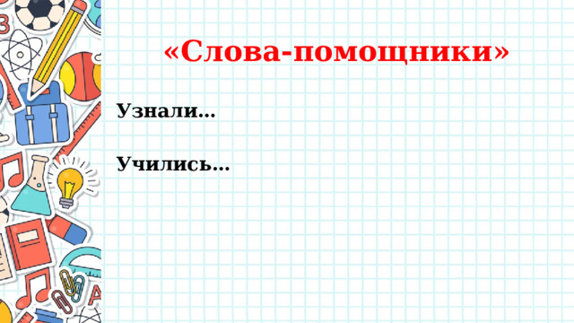 «Слова-помощники» Узнали…  Учились… . Базовые логические действия Определение уровня сформированности умения объединять части объектов по определенному признаку. Работа с информацией Определение уровня сформированности умения распознавать достоверную и недостоверную информацию самостоятельно или на основании предложенного педагогическим работником способа ее проверки. Определение уровня сформированности умения самостоятельно создавать схемы, таблицы для представления информации. Общение Определение уровня сформированности умения готовить небольшие публичные выступления. Определение уровня сформированности умения воспринимать и формулировать суждения, выражать эмоции в соответствии с целями и условиями общения в знакомой среде Самоорганизация Определение уровня сформированности умения воспринимать и формулировать суждения, выражать эмоции в соответствии с целями и условиями общения в знакомой среде Самоконтроль Определение уровня умения устанавливать причины успеха/неудач учебной деятельности. 1 