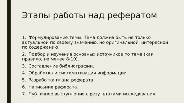 Этапы работы над рефератом 1.  Формулирование темы. Тема должна быть не только актуальной по своему значению, но оригинальной, интересной по содержанию. 2.  Подбор и изучение основных источников по теме (как правило, не менее 8-10). 3.  Составление библиографии. 4.  Обработка и систематизация информации. 5.  Разработка плана реферата. 6.  Написание реферата. 7.  Публичное выступление с результатами исследования. 