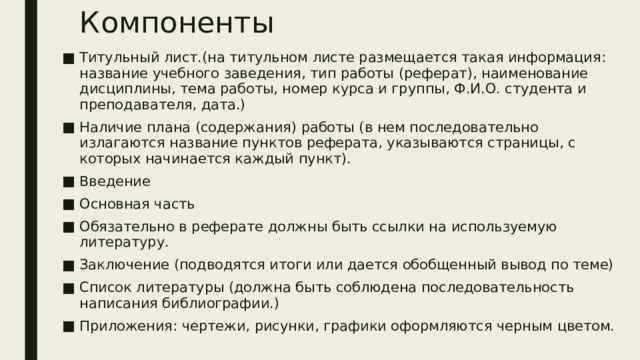 Компоненты Титульный лист.(на титульном листе размещается такая информация: название учебного заведения, тип работы (реферат), наименование дисциплины, тема работы, номер курса и группы, Ф.И.О. студента и преподавателя, дата.) Наличие плана (содержания) работы (в нем последовательно излагаются название пунктов реферата, указываются страницы, с которых начинается каждый пункт). Введение Основная часть Обязательно в реферате должны быть ссылки на используемую литературу. Заключение (подводятся итоги или дается обобщенный вывод по теме) Список литературы (должна быть соблюдена последовательность написания библиографии.) Приложения: чертежи, рисунки, графики оформляются черным цветом. 