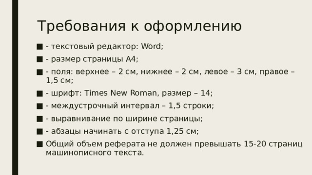 Требования к оформлению - текстовый редактор: Word; - размер страницы А4; - поля: верхнее – 2 см, нижнее – 2 см, левое – 3 см, правое – 1,5 см; - шрифт: Тimes New Roman, размер – 14; - междустрочный интервал – 1,5 строки; - выравнивание по ширине страницы; - абзацы начинать с отступа 1,25 см; Общий объем реферата не должен превышать 15-20 страниц машинописного текста. 