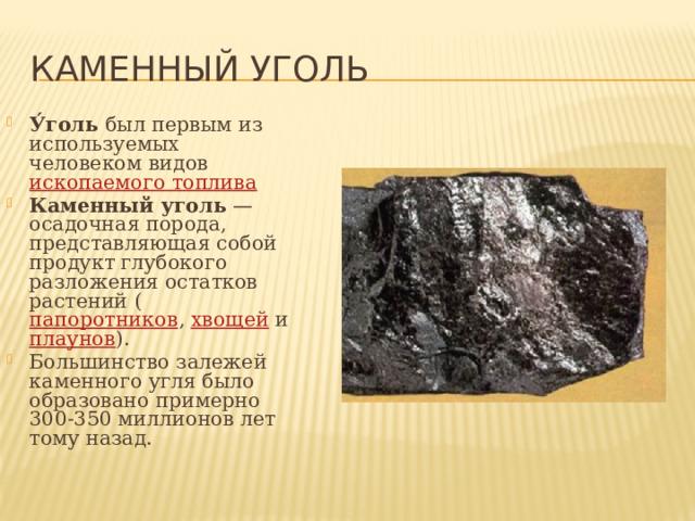 Каменный уголь У́голь был первым из используемых человеком видов ископаемого топлива  Каменный уголь — осадочная порода, представляющая собой продукт глубокого разложения остатков растений ( папоротников , хвощей и плаунов ). Большинство залежей каменного угля было образовано примерно 300-350 миллионов лет тому назад. 