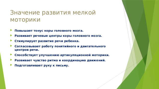 Значение развития мелкой моторики Повышает тонус коры головного мозга. Развивает речевые центры коры головного мозга. Стимулирует развитие речи ребенка. Согласовывает работу понятийного и двигательного центров речи. Способствует улучшению артикуляционной моторики. Развивает чувство ритма и координацию движений. Подготавливает руку к письму. 