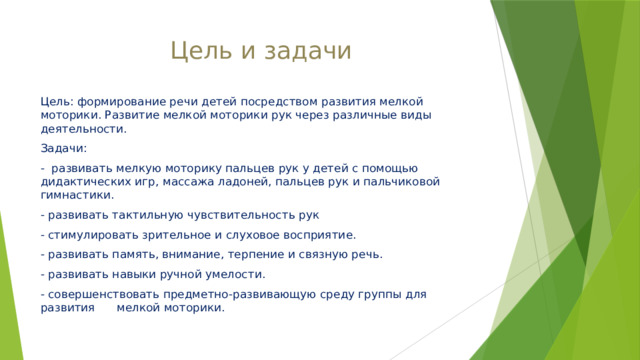 Цель и задачи Цель: формирование речи детей посредством развития мелкой моторики. Развитие мелкой моторики рук через различные виды деятельности. Задачи: - развивать мелкую моторику пальцев рук у детей с помощью дидактических игр, массажа ладоней, пальцев рук и пальчиковой гимнастики. - развивать тактильную чувствительность рук - стимулировать зрительное и слуховое восприятие. - развивать память, внимание, терпение и связную речь. - развивать навыки ручной умелости. - совершенствовать предметно-развивающую среду группы для развития мелкой моторики. 