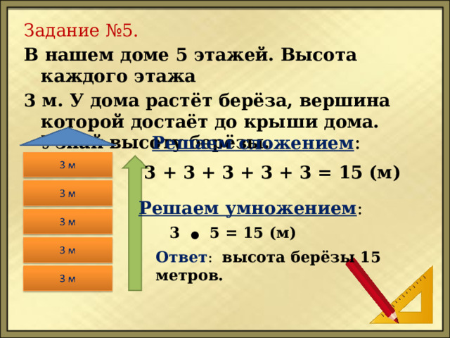 Задание №5. В нашем доме 5 этажей. Высота каждого этажа 3 м. У дома растёт берёза, вершина которой достаёт до крыши дома. Узнай высоту берёзы. Решаем сложением : 3 + 3 + 3 + 3 + 3 = 15 (м) Решаем умножением : 3 ● 5 = 15 (м) Ответ : высота берёзы 15 метров. 