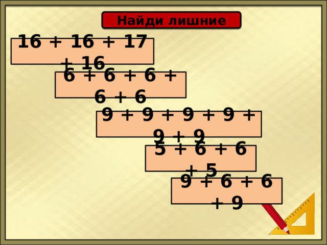 Найди лишние 16 + 16 + 17 + 16 6 + 6 + 6 + 6 + 6 9 + 9 + 9 + 9 + 9 + 9 5 + 6 + 6 + 5 9 + 6 + 6 + 9 