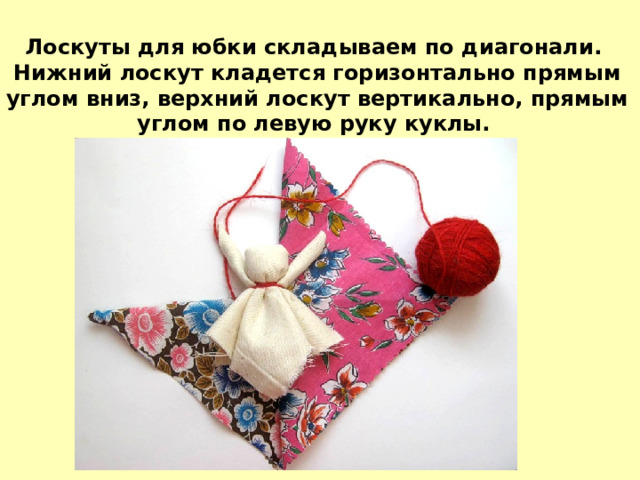 Лоскуты для юбки складываем по диагонали. Нижний лоскут кладется горизонтально прямым углом вниз, верхний лоскут вертикально, прямым углом по левую руку куклы. 