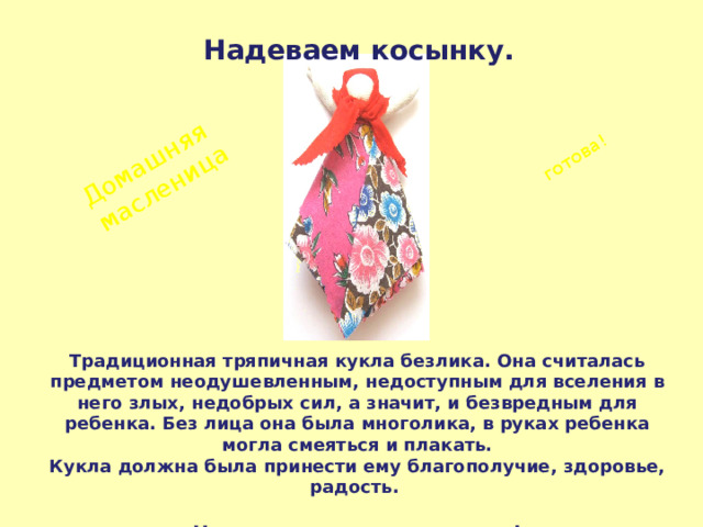 Домашняя масленица готова! Надеваем косынку. Традиционная тряпичная кукла безлика. Она считалась предметом неодушевленным, недоступным для вселения в него злых, недобрых сил, а значит, и безвредным для ребенка. Без лица она была многолика, в руках ребенка могла смеяться и плакать. Кукла должна была принести ему благополучие, здоровье, радость.   Наш мастер-класс закончен! 