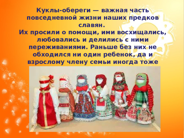 Куклы-обереги — важная часть повседневной жизни наших предков славян. Их просили о помощи, ими восхищались, любовались и делились с ними переживаниями. Раньше без них не обходился ни один ребенок, да и взрослому члену семьи иногда тоже делалась кукла. 