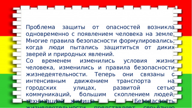 Проблема защиты от опасностей возникла одновременно с появлением человека на земле. Многие правила безопасности формулировались, когда люди пытались защититься от диких зверей и природных явлений. Со временем изменились условия жизни человека, изменились и правила безопасности жизнедеятельности. Теперь они связаны с интенсивным движением транспорта на городских улицах, развитой сетью коммуникаций, большим скоплением людей, технизацией жилища. Безопасность жизнедеятельности представляет серьёзную проблему современности и включает в себя, по мнению учёных, решение 3 задач: 