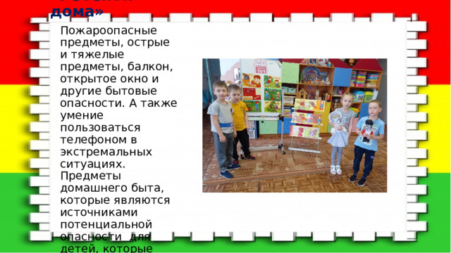 «Ребёнок дома» Пожароопасные предметы, острые и тяжелые предметы, балкон, открытое окно и другие бытовые опасности. А также умение пользоваться телефоном в экстремальных ситуациях. Предметы домашнего быта, которые являются источниками потенциальной опасности для детей, которые можно разделить на три группы. 