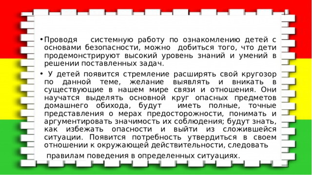 Проводя системную работу по ознакомлению детей с основами безопасности, можно добиться того, что дети продемонстрируют высокий уровень знаний и умений в решении поставленных задач.  У детей появится стремление расширять свой кругозор по данной теме, желание выявлять и вникать в существующие в нашем мире связи и отношения. Они научатся выделять основной круг опасных предметов домашнего обихода, будут иметь полные, точные представления о мерах предосторожности, понимать и аргументировать значимость их соблюдения; будут знать, как избежать опасности и выйти из сложившейся ситуации. Появится потребность утвердиться в своем отношении к окружающей действительности, следовать  правилам поведения в определенных ситуациях. 