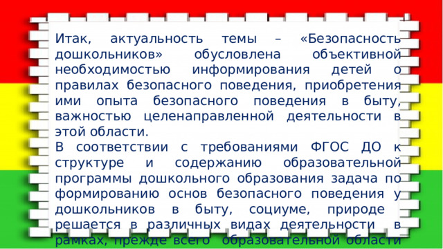 Итак, актуальность темы – «Безопасность дошкольников» обусловлена объективной необходимостью информирования детей о правилах безопасного поведения, приобретения ими опыта безопасного поведения в быту, важностью целенаправленной деятельности в этой области. В соответствии с требованиями ФГОС ДО к структуре и содержанию образовательной программы дошкольного образования задача по формированию основ безопасного поведения у дошкольников в быту, социуме, природе решается в различных видах деятельности в рамках, прежде всего образовательной области «Социально коммуникативное развитие». 