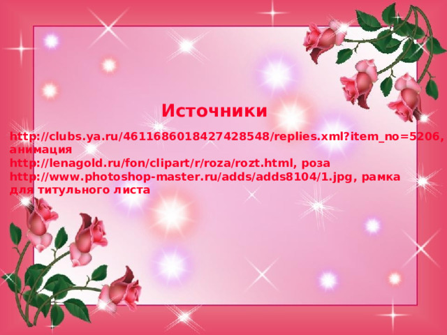 Источники http://clubs.ya.ru/4611686018427428548/replies.xml?item_no=5206, анимация http://lenagold.ru/fon/clipart/r/roza/rozt.html, роза http : //www.photoshop-master.ru/adds/adds8104/1.jpg , рамка для титульного листа 