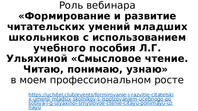 Роль вебинара  «Формирование и развитие читательских умений младших школьников с использованием учебного пособия Л.Г. Ульяхиной «Смысловое чтение. Читаю, понимаю, узнаю»  в моем профессиональном росте   https://uchitel.club/events/formirovanie-i-razvitie-citatelskix-umenii-mladsix-skolnikov-s-ispolzovaniem-ucebnogo-posobiya-l-g-ulyaxinoi-smyslovoe-ctenie-citayu-ponimayu-uznayu 