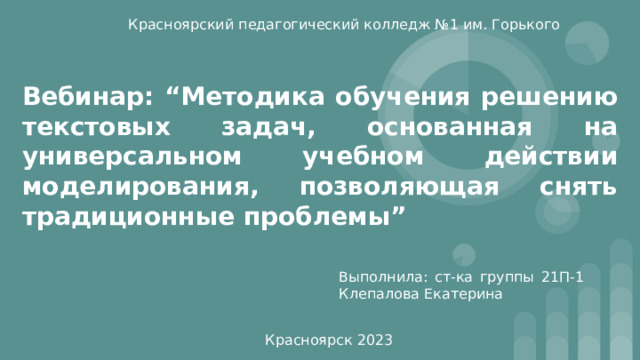 Красноярский педагогический колледж №1 им. Горького Вебинар: “Методика обучения решению текстовых задач, основанная на универсальном учебном действии моделирования, позволяющая снять традиционные проблемы” Выполнила: ст-ка группы 21П-1 Клепалова Екатерина Красноярск 2023 