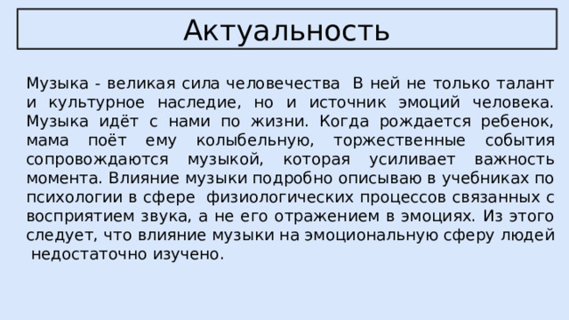 Актуальность Музыка - великая сила человечества В ней не только талант и культурное наследие, но и источник эмоций человека. Музыка идёт с нами по жизни. Когда рождается ребенок, мама поёт ему колыбельную, торжественные события сопровождаются музыкой, которая усиливает важность момента. Влияние музыки подробно описываю в учебниках по психологии в сфере физиологических процессов связанных с восприятием звука, а не его отражением в эмоциях. Из этого следует, что влияние музыки на эмоциональную сферу людей недостаточно изучено. 