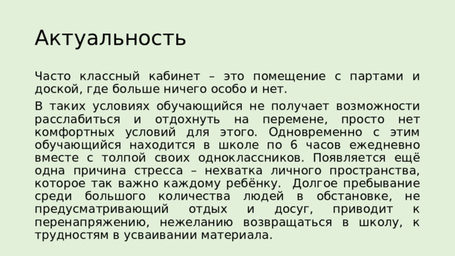 Актуальность Часто классный кабинет – это помещение с партами и доской, где больше ничего особо и нет. В таких условиях обучающийся не получает возможности расслабиться и отдохнуть на перемене, просто нет комфортных условий для этого. Одновременно с этим обучающийся находится в школе по 6 часов ежедневно вместе с толпой своих одноклассников. Появляется ещё одна причина стресса – нехватка личного пространства, которое так важно каждому ребёнку. Долгое пребывание среди большого количества людей в обстановке, не предусматривающий отдых и досуг, приводит к перенапряжению, нежеланию возвращаться в школу, к трудностям в усваивании материала. 