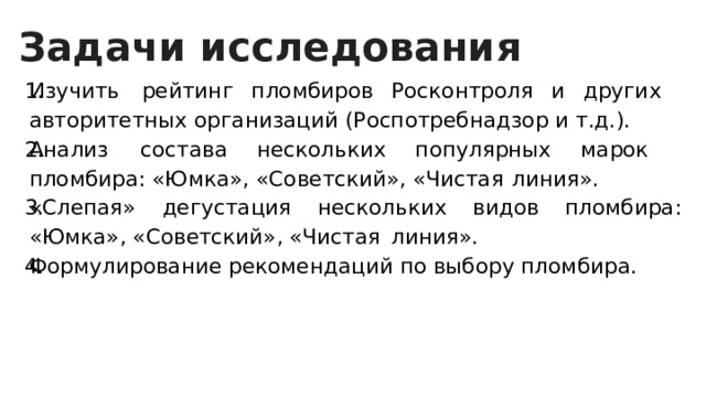 Задачи исследования Изучить   рейтинг пломбиров Росконтроля и других   авторитетных организаций (Роспотребнадзор и т.д.). Анализ   состава нескольких популярных марок   пломбира: «Юмка», «Советский», «Чистая   линия». «Слепая»  дегустация нескольких видов пломбира: «Юмка», «Советский», «Чистая   линия». Формулирование рекомендаций по выбору пломбира. 