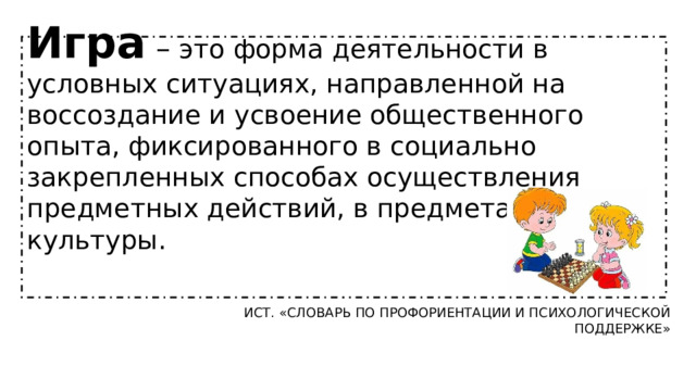 Игра – это форма деятельности в условных ситуациях, направленной на воссоздание и усвоение общественного опыта, фиксированного в социально закрепленных способах осуществления предметных действий, в предметах науки и культуры. Ист. «СЛОВАРЬ ПО ПРОФОРИЕНТАЦИИ И ПСИХОЛОГИЧЕСКОЙ ПОДДЕРЖКЕ» 