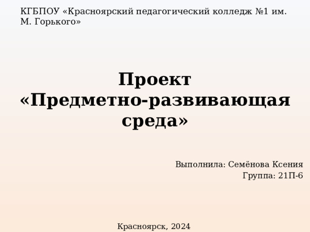 КГБПОУ «Красноярский педагогический колледж №1 им. М. Горького» Проект  «Предметно-развивающая среда» Выполнила: Семёнова Ксения Группа: 21П-6 Красноярск, 2024 