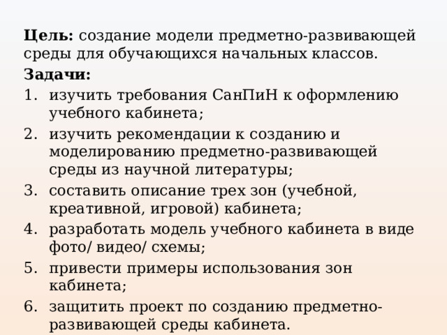 Цель: создание модели предметно-развивающей среды для обучающихся начальных классов. Задачи: изучить требования СанПиН к оформлению учебного кабинета; изучить рекомендации к созданию и моделированию предметно-развивающей среды из научной литературы; составить описание трех зон (учебной, креативной, игровой) кабинета; разработать модель учебного кабинета в виде фото/ видео/ схемы; привести примеры использования зон кабинета; защитить проект по созданию предметно-развивающей среды кабинета. 