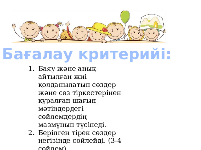  Бағалау критерийі: Баяу және анық айтылған жиі қолданылатын сөздер және сөз тіркестерінен құралған шағын мәтіндердегі сөйлемдердің мазмұнын түсінеді . Берілген тірек сөздер негізінде сөйлейді. (3-4 сөйлем) 