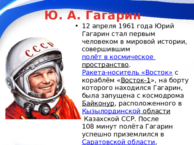 Ю. А. Гагарин 12 апреля 1961 года Юрий Гагарин стал первым человеком в мировой истории, совершившим  полёт в космическое пространство .  Ракета-носитель «Восток»  с кораблём « Восток-1 », на борту которого находился Гагарин, была запущена с космодрома  Байконур , расположенного в  Кызылординской области  Казахской ССР. После 108 минут полёта Гагарин успешно приземлился в  Саратовской области , неподалёку от  Энгельса . 12 апреля 1961 года, день полёта Юрия Гагарина в космос, был объявлен праздником —  Днём космонавтики 