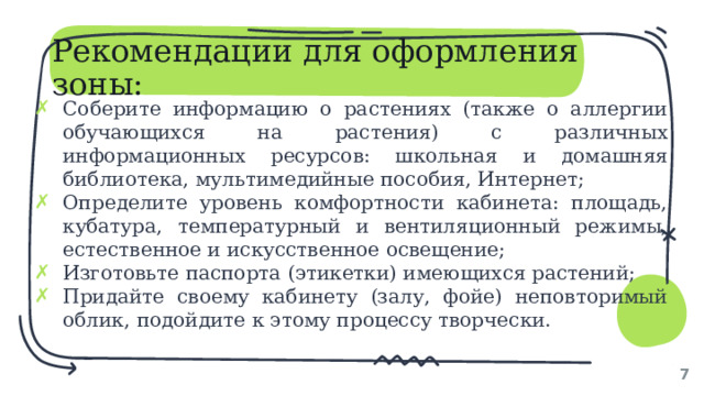 Рекомендации для оформления зоны: Соберите информацию о растениях (также о аллергии обучающихся на растения) с различных информационных ресурсов: школьная и домашняя библиотека, мультимедийные пособия, Интернет; Определите уровень комфортности кабинета: площадь, кубатура, температурный и вентиляционный режимы, естественное и искусственное освещение; Изготовьте паспорта (этикетки) имеющихся растений; Придайте своему кабинету (залу, фойе) неповторимый облик, подойдите к этому процессу творчески. 1 