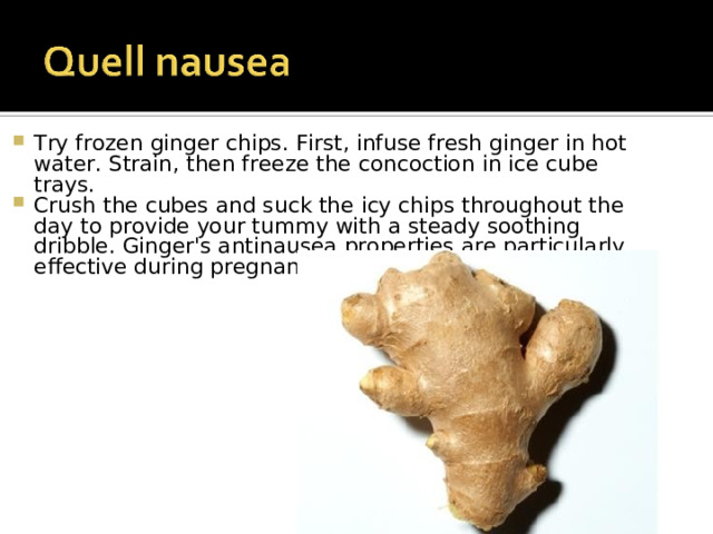 Try frozen ginger chips. First, infuse fresh ginger in hot water. Strain, then freeze the concoction in ice cube trays. Crush the cubes and suck the icy chips throughout the day to provide your tummy with a steady soothing dribble. Ginger's antinausea properties are particularly effective during pregnancy or after surgery. 