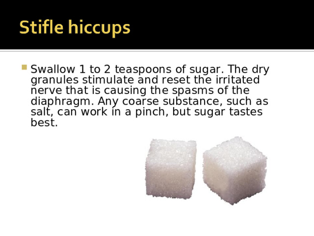 Swallow 1 to 2 teaspoons of sugar. The dry granules stimulate and reset the irritated nerve that is causing the spasms of the diaphragm. Any coarse substance, such as salt, can work in a pinch, but sugar tastes best. 